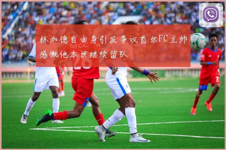 林加德自由身引发争议首尔FC主帅感慨他本该继续留队