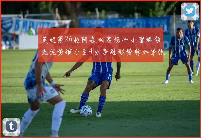 英超第26轮阿森纳客场平小蜜蜂领先优势缩小至4分争冠形势愈加紧张