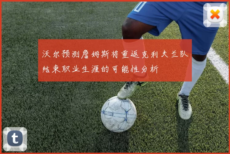 沃尔预测詹姆斯将重返克利夫兰队结束职业生涯的可能性分析