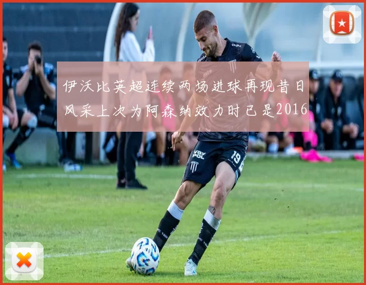 伊沃比英超连续两场进球再现昔日风采上次为阿森纳效力时已是2016年