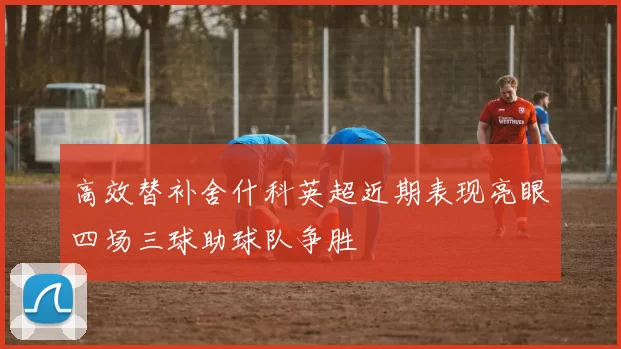 高效替补舍什科英超近期表现亮眼四场三球助球队争胜