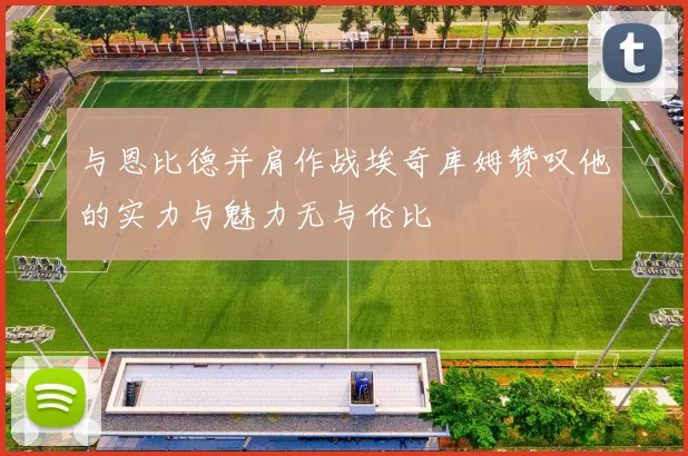 与恩比德并肩作战埃奇库姆赞叹他的实力与魅力无与伦比