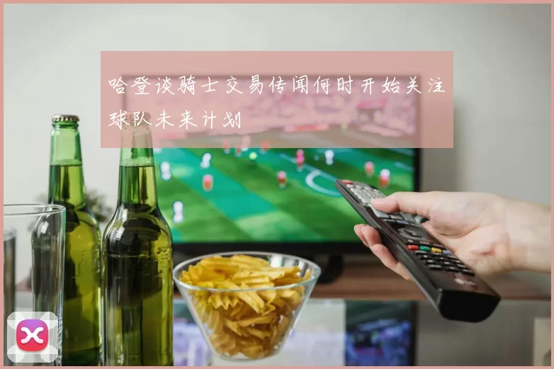 哈登谈骑士交易传闻何时开始关注球队未来计划