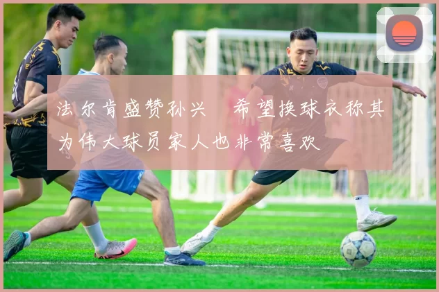 法尔肯盛赞孙兴慜希望换球衣称其为伟大球员家人也非常喜欢