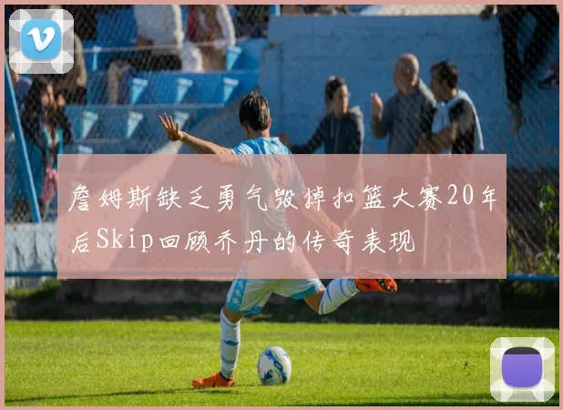 詹姆斯缺乏勇气毁掉扣篮大赛20年后Skip回顾乔丹的传奇表现