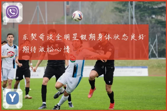 东契奇谈全明星假期身体状态良好期待放松心情