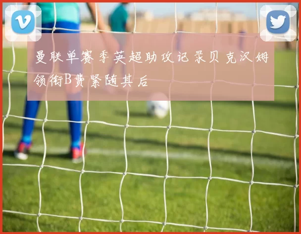 曼联单赛季英超助攻记录贝克汉姆领衔B费紧随其后