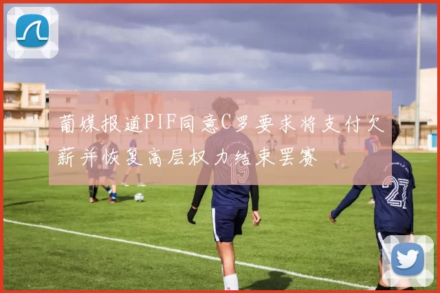葡媒报道PIF同意C罗要求将支付欠薪并恢复高层权力结束罢赛