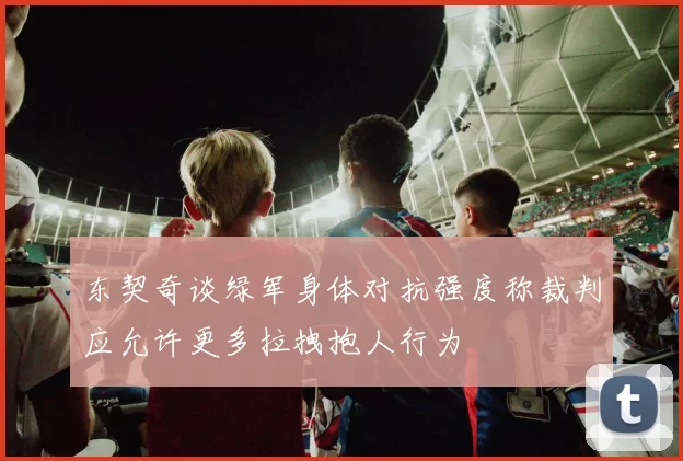 东契奇谈绿军身体对抗强度称裁判应允许更多拉拽抱人行为