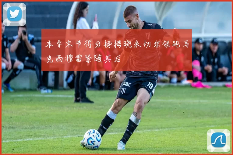 本季末节得分榜揭晓米切尔领跑马克西穆雷紧随其后
