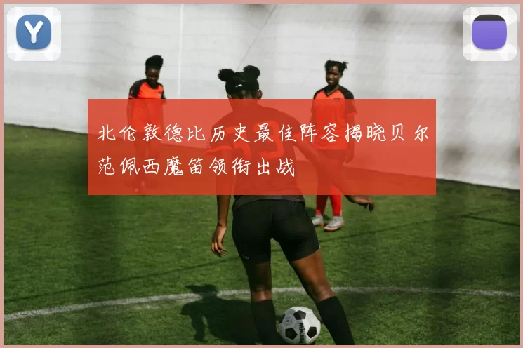 北伦敦德比历史最佳阵容揭晓贝尔范佩西魔笛领衔出战