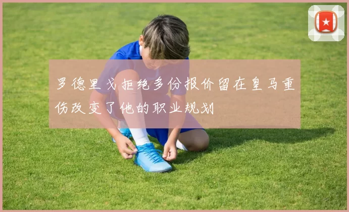 罗德里戈拒绝多份报价留在皇马重伤改变了他的职业规划