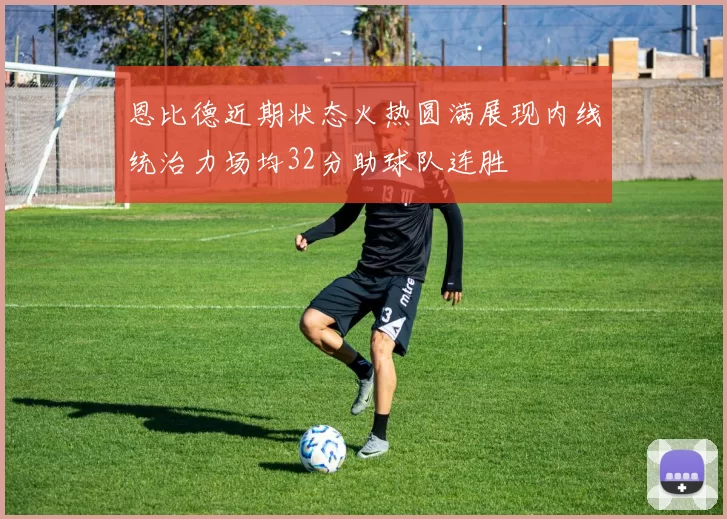 恩比德近期状态火热圆满展现内线统治力场均32分助球队连胜