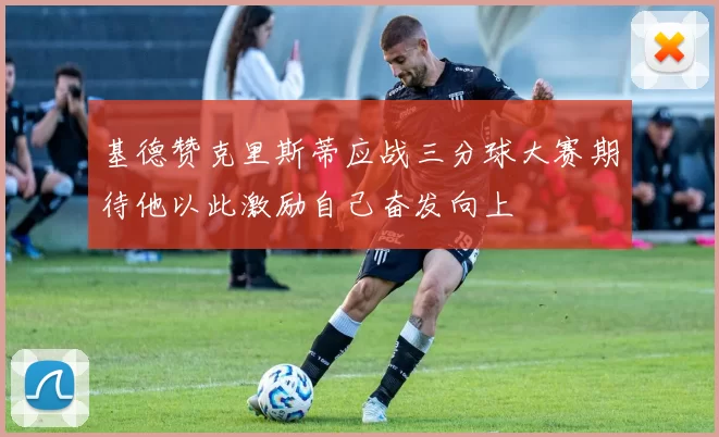基德赞克里斯蒂应战三分球大赛期待他以此激励自己奋发向上