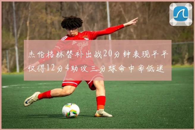 杰伦格林替补出战20分钟表现平平仅得12分4助攻三分球命中率低迷