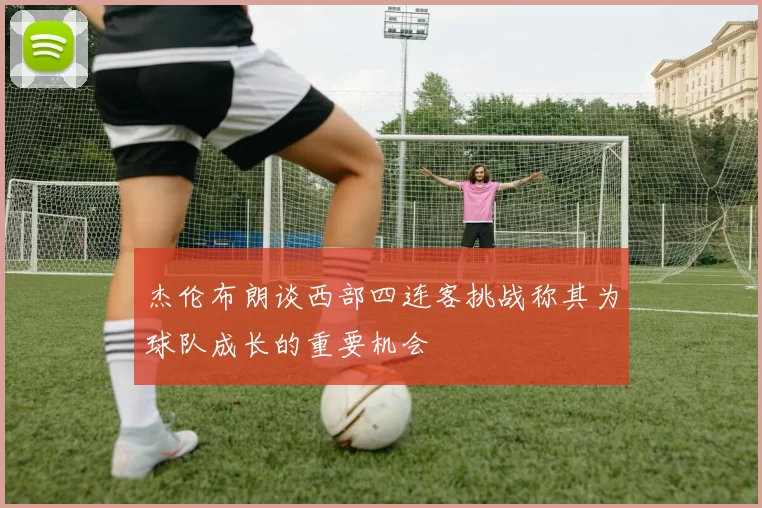 杰伦布朗谈西部四连客挑战称其为球队成长的重要机会