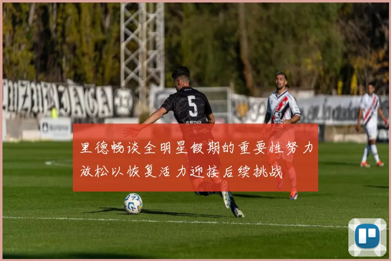 里德畅谈全明星假期的重要性努力放松以恢复活力迎接后续挑战