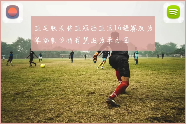 亚足联或将亚冠西亚区16强赛改为单场制沙特有望成为承办国