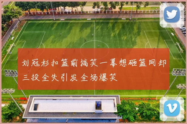 刘冠杉扣篮前搞笑一幕想砸篮网却三投全失引发全场爆笑