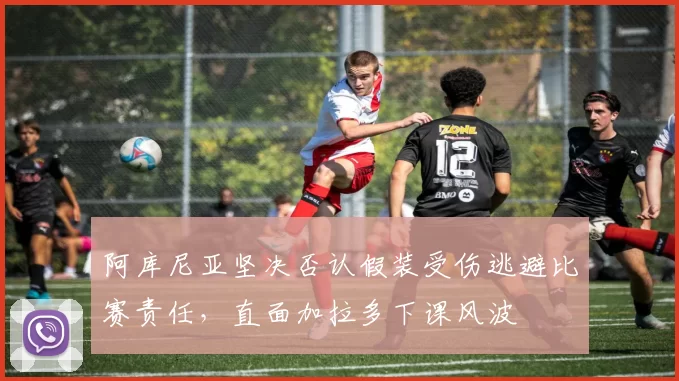 阿库尼亚坚决否认假装受伤逃避比赛责任，直面加拉多下课风波