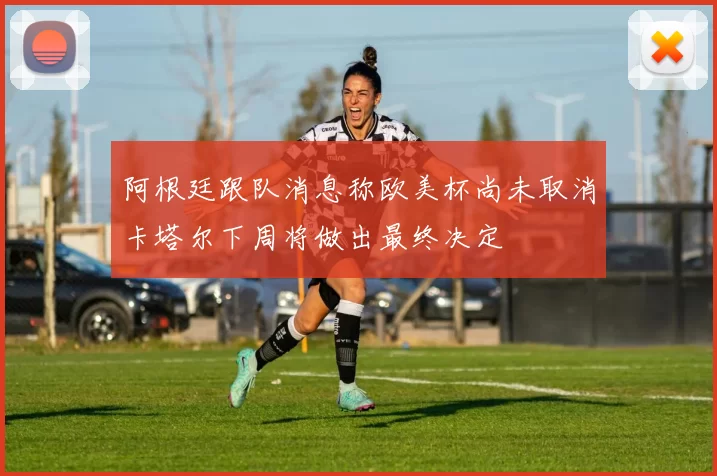 阿根廷跟队消息称欧美杯尚未取消卡塔尔下周将做出最终决定