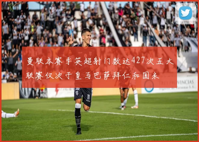 曼联本赛季英超射门数达427次五大联赛仅次于皇马巴萨拜仁和国米